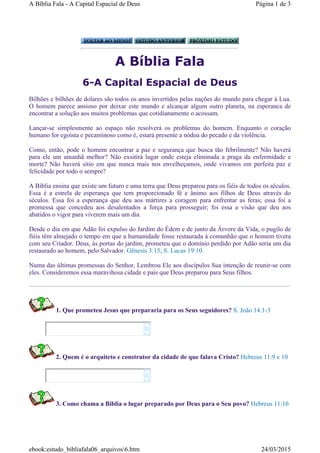 A Bíblia Fala
6-A Capital Espacial de Deus
Bilhões e bilhões de dolares são todos os anos invertidos pelas nações do mundo para chegar à Lua.
O homem parece ansioso por deixar este mundo e alcançar algum outro planeta, na esperanca de
encontrar a solução aos muitos problemas que cotidianamente o acossam.
Lançar-se simplesmente ao espaço não resolverá os problemas do homem. Enquanto o coração
humano for egoísta e pecaminoso como é, estará presente a nódoa do pecado e da violência.
Como, então, pode o homem encontrar a paz e segurança que busca tão febrilmente? Não haverá
para ele um amanhã melhor? Não exsitirá lugar onde esteja eliminada a praga da enfermidade e
morte? Não haverá sítio em que nunca mais nos envelheçamos, onde vivamos em perfeita paz e
felicidade por todo o sempre?
A Bíblia ensina que existe um futuro e uma terra que Deus preparou para os fiéis de todos os séculos.
Essa é a estrela de esperança que tem proporcionado fé e ânimo aos filhos de Deus através do
séculos. Essa foi a esperança que deu aos mártires a coragem para enfrentar as feras; essa foi a
promessa que concedeu aos desalentados a força para prosseguir; foi essa a visão que deu aos
abatidos o vigor para viverem mais um dia.
Desde o dia em que Adão foi expulso do Jardim do Édem e de junto da Árvore da Vida, o pugilo de
fiéis têm almejado o tempo em que a humanidade fosse restaurada à comunhão que o homem tivera
com seu Criador. Deus, às portas do jardim, prometeu que o domínio perdido por Adão seria um dia
restaurado ao homem, pelo Salvador. Gênesis 3:15; S. Lucas 19:10.
Numa das últimas promessas do Senhor, Lembrou Ele aos discípulos Sua intenção de reunir-se com
eles. Consideremos essa maravihosa cidade e país que Deus preparou para Seus filhos.
1. Que prometeu Jesus que prepararia para os Seus seguidores? S. João 14:1-3
2. Quem é o arquiteto e construtor da cidade de que falava Cristo? Hebreus 11:9 e 10
3. Como chama a Bíblia o lugar preparado por Deus para o Seu povo? Hebreus 11:16




Página 1 de 3A Bíblia Fala - A Capital Espacial de Deus
24/03/2015ebook:estudo_bibliafala06_arquivos6.htm
 