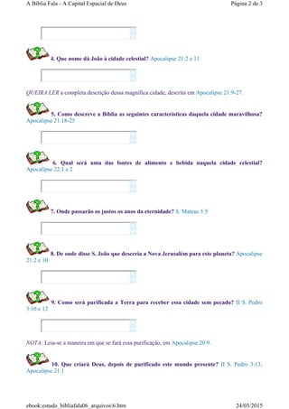 4. Que nome dá João à cidade celestial? Apocalipse 21:2 e 11
QUEIRA LER a completa descrição dessa magnífica cidade, descrita em Apocalipse 21:9-27.
5. Como descreve a Bíblia as seguintes características daquela cidade maravilhosa?
Apocalipse 21:18-25
6. Qual será uma das fontes de alimento e bebida naquela cidade celestial?
Apocalipse 22:1 e 2
7. Onde passarão os justos os anos da eternidade? S. Mateus 5:5
8. De onde disse S. João que desceria a Nova Jerusalém para este planeta? Apocalipse
21:2 e 10
9. Como será purificada a Terra para receber essa cidade sem pecado? II S. Pedro
3:10 e 12
NOTA: Leia-se a maneira em que se fará essa purificação, em Apocalipse 20:9.
10. Que criará Deus, depois de purificado este mundo presente? II S. Pedro 3:13;
Apocalipse 21:1














Página 2 de 3A Bíblia Fala - A Capital Espacial de Deus
24/03/2015ebook:estudo_bibliafala06_arquivos6.htm
 