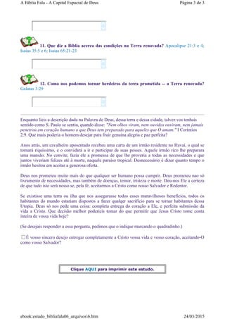 11. Que diz a Bíblia acerca das condições na Terra renovada? Apocalipse 21:3 e 4;
Isaias 35:5 e 6; Isaias 65:21-23
12. Como nos podemos tornar herdeiros da terra prometida -- a Terra renovada?
Galatas 3:29
Enquanto líeis a descrição dada na Palavra de Deus, dessa terra e dessa cidade, talvez vos tenhais
sentido como S. Paulo se sentiu, quando disse: "Nem olhos viram, nem ouvidos ouviram, nem jamais
penetrou em coração humano o que Deus tem preparado para aqueles que O amam." I Coríntios
2:9. Que mais poderia o homem desejar para fruir genuína alegria e paz perfeita?
Anos atrás, um cavalheiro aposentado recebeu uma carta de um irmão residente no Havaí, o qual se
tornará riquíssimo, e o convidará a ir e participar de suas posses. Aquele irmão rico lhe preparara
uma mansão. No convite, fazia ele a promessa de que lhe proveria a todas as necessidades e que
juntos viveriam felizes até à morte, naquele paraíso tropical. Desnecessário é dizer quanto tempo o
irmão hesitou em aceitar a generosa oferta.
Deus nos prometeu muito mais do que qualquer ser humano possa cumprir. Deus prometeu nao só
livramento de necessidades, mas também de doenças, temor, tristeza e morte. Deu-nos Ele a certeza
de que tudo isto será nosso se, pela fé, aceitarmos a Cristo como nosso Salvador e Redentor.
Se existisse uma terra ou ilha que nos assegurasse todos esses maravilhosos benefícios, todos os
habitantes do mundo estariam dispostos a fazer qualqer sacrifício para se tornar habitantes dessa
Utopia. Deus só nos pede uma coisa: completa entrega do coração a Ele, e perfeita submissão da
vida a Cristo. Que decisão melhor poderieis tomar do que permitir que Jesus Cristo tome conta
inteira de vossa vida hoje?
(Se desejais responder a essa pergunta, pedimos que o indique marcando o quadradinho.)
É vosso sincero desejo entregar completamente a Cristo vossa vida e vosso coração, aceitando-O
como vosso Salvador?






Clique AQUI para imprimir este estudo.
Página 3 de 3A Bíblia Fala - A Capital Espacial de Deus
24/03/2015ebook:estudo_bibliafala06_arquivos6.htm
 