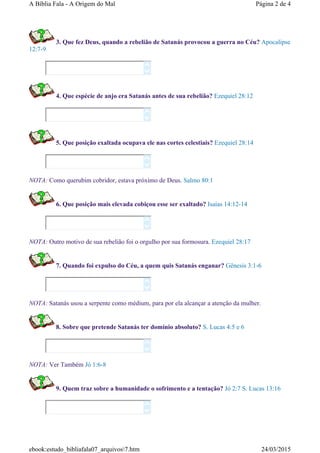 3. Que fez Deus, quando a rebelião de Satanás provocou a guerra no Céu? Apocalipse
12:7-9
4. Que espécie de anjo era Satanás antes de sua rebelião? Ezequiel 28:12
5. Que posição exaltada ocupava ele nas cortes celestiais? Ezequiel 28:14
NOTA: Como querubim cobridor, estava próximo de Deus. Salmo 80:1
6. Que posição mais elevada cobiçou esse ser exaltado? Isaías 14:12-14
NOTA: Outro motivo de sua rebelião foi o orgulho por sua formosura. Ezequiel 28:17
7. Quando foi expulso do Céu, a quem quis Satanás enganar? Gênesis 3:1-6
NOTA: Satanás usou a serpente como médium, para por ela alcançar a atenção da mulher.
8. Sobre que pretende Satanás ter domínio absoluto? S. Lucas 4:5 e 6
NOTA: Ver Também Jó 1:6-8
9. Quem traz sobre a humanidade o sofrimento e a tentação? Jó 2:7 S. Lucas 13:16














Página 2 de 4A Bíblia Fala - A Origem do Mal
24/03/2015ebook:estudo_bibliafala07_arquivos7.htm
 