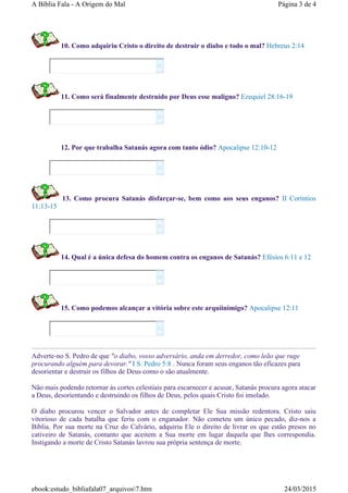 10. Como adquiriu Cristo o direito de destruir o diabo e todo o mal? Hebreus 2:14
11. Como será finalmente destruído por Deus esse maligno? Ezequiel 28:16-19
12. Por que trabalha Satanás agora com tanto ódio? Apocalipse 12:10-12
13. Como procura Satanás disfarçar-se, bem como aos seus enganos? II Coríntios
11:13-15
14. Qual é a única defesa do homem contra os enganos de Satanás? Efésios 6:11 e 12
15. Como podemos alcançar a vitória sobre este arquiinimigo? Apocalipse 12:11
Adverte-no S. Pedro de que "o diabo, vosso adversário, anda em derredor, como leão que ruge
procurando alguém para devorar." I S. Pedro 5:8 . Nunca foram seus enganos tão eficazes para
desorientar e destruir os filhos de Deus como o são atualmente.
Não mais podendo retornar às cortes celestiais para escarnecer e acusar, Satanás procura agora atacar
a Deus, desorientando e destruindo os filhos de Deus, pelos quais Cristo foi imolado.
O diabo procurou vencer o Salvador antes de completar Ele Sua missão redentora. Cristo saiu
vitorioso de cada batalha que feriu com o enganador. Não cometeu um único pecado, diz-nos a
Bíblia. Por sua morte na Cruz do Calvário, adquiriu Ele o direito de livrar os que estão presos no
cativeiro de Satanás, contanto que aceitem a Sua morte em lugar daquela que lhes correspondia.
Instigando a morte de Cristo Satanás lavrou sua própria sentença de morte.












Página 3 de 4A Bíblia Fala - A Origem do Mal
24/03/2015ebook:estudo_bibliafala07_arquivos7.htm
 