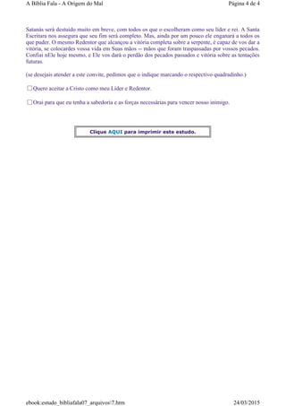 Satanás será destuído muito em breve, com todos os que o escolheram como seu líder e rei. A Santa
Escritura nos assegura que seu fim será completo. Mas, ainda por um pouco ele enganará a todos os
que puder. O mesmo Redentor que alcançou a vitória completa sobre a serpente, é capaz de vos dar a
vitória, se colocardes vossa vida em Suas mãos -- mãos que foram traspassadas por vossos pecados.
Confiai nEle hoje mesmo, e Ele vos dará o perdão dos pecados passados e vitória sobre as tentações
futuras.
(se desejais atender a este convite, pedimos que o indique marcando o respectivo quadradinho.)
Quero aceitar a Cristo como meu Líder e Redentor.
Orai para que eu tenha a sabedoria e as forças necessárias para vencer nosso inimigo.
Clique AQUI para imprimir este estudo.
Página 4 de 4A Bíblia Fala - A Origem do Mal
24/03/2015ebook:estudo_bibliafala07_arquivos7.htm
 