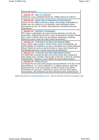 acerca da morte."
Estudo 19 - Que é o Inferno?
"Vejamos o que verdadeiramente diz a Bíblia acerca do inferno."
Estudo 20 - Quem São os Espíritos do Espíritismo?
"Deus em Sua Palavra adverte a todos, dos perigos implicados em
tratar com um médium ou um feiticeiro, pois pretendem poder
comunicar-se com os mortos. Descubramos a verdade acerca do
espiritismo."
Estudo 21 - Suicídio a Prestações
"O Criador e planejador do corpo humano escreveu um livro de
instruções. Poderiamos dar-lhe o nome de Manual do Usuário? Nesse
livro, que é a Bíblia, Deus nos deu alguns excelentes conselhos
acerca de como cuidar de nosso corpo maravilhoso."
Estudo 22 - O Dinheiro de Deus nas Minhas Mãos
"Que melhor seguro pode o homem fazer contra os desastres, as
enfermidades ou acidentes, do que a sociedade com o todo poderoso
Deus? Ponde em prova o plano de Deus e nunca mais ficareis sem
as bênçãos que traz o tornar-vos sócios do Altissimo."
Estudo 23 - O Pecado que Deus Não Pode Perdoar
"A Biblia fala do perigo de pecar por tanto tempo que a pessoa já
não deseja mais o perdão. Alguns dão a este ato o nome de "pecado
imperdoável." Vejamos o que a Bíblia diz acerca deste pecado."
Estudo 24 - Perto do Lar!
"O barquinho de nossa vida navega inexoravelmente rumo de um de
dois destinos: ou o porto celestial, ou o trágico soçobro, perto das
praias eternas. Ai de nosso batel, se não for Jesus o seu Piloto!
Convidemo-Lo para tal, e deixemo-Lo guiar com Sua mão segura
nosso barco, até arribarmos ao Porto de eterna bem-aventuranca!"
Ebook desenvolvido por www.JesusVoltara.com.br - pode ser distribuído livremente sem qualquer custo.
Página 3 de 3Estudo A Bíblia Fala
24/03/2015ebook:estudo_bibliafala.htm
 