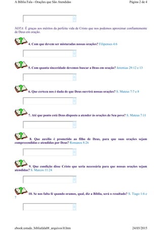 NOTA: É graças aos méritos da perfeita vida de Cristo que nos podemos aproximar confiantemente
de Deus em oração.
4. Com que devem ser misturadas nossas orações? Filipenses 4:6
5. Com quanta sinceridade devemos buscar a Deus em oração? Jeremias 29:12 e 13
6. Que certeza nos é dada de que Deus ouvrirá nossas orações? S. Mateus 7:7 e 8
7. Até que ponto está Deus disposto a atender às orações de Seu povo? S. Mateus 7:11
8. Que auxílio é prometido ao filho de Deus, para que suas orações sejam
compreeendidas e atendidas por Deus? Romanos 8:26
9. Que condição disse Cristo que seria necessária para que nossas orações sejam
atendidas? S. Marcos 11:24
10. Se nos falta fé quando oramos, qual, diz a Bíblia, será o resultado? S. Tiago 1:6 e
7
















Página 2 de 4A Bíblia Fala - Orações que São Atendidas
24/03/2015ebook:estudo_bibliafala08_arquivos8.htm
 