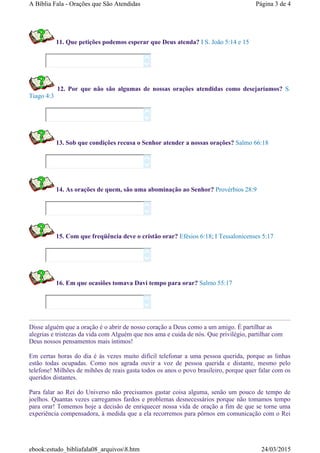 11. Que petições podemos esperar que Deus atenda? I S. João 5:14 e 15
12. Por que não são algumas de nossas orações atendidas como desejaríamos? S.
Tiago 4:3
13. Sob que condições recusa o Senhor atender a nossas orações? Salmo 66:18
14. As orações de quem, são uma abominação ao Senhor? Provérbios 28:9
15. Com que freqüência deve o cristão orar? Efésios 6:18; I Tessalonicenses 5:17
16. Em que ocasiões tomava Davi tempo para orar? Salmo 55:17
Disse alguém que a oração é o abrir de nosso coração a Deus como a um amigo. É partilhar as
alegrias e tristezas da vida com Alguém que nos ama e cuida de nós. Que privilégio, partilhar com
Deus nossos pensamentos mais íntimos!
Em certas horas do dia é às vezes muito difícil telefonar a uma pessoa querida, porque as linhas
estão todas ocupadas. Como nos agrada ouvir a voz de pessoa querida e distante, mesmo pelo
telefone! Milhões de mihões de reais gasta todos os anos o povo brasileiro, porque quer falar com os
queridos distantes.
Para falar ao Rei do Universo não precisamos gastar coisa alguma, senão um pouco de tempo de
joelhos. Quantas vezes carregamos fardos e problemas desnecessários porque não tomamos tempo
para orar! Tomemos hoje a decisão de enriquecer nossa vida de oração a fim de que se torne uma
experiência compensadora, à medida que a ela recorremos para pôrnos em comunicação com o Rei












Página 3 de 4A Bíblia Fala - Orações que São Atendidas
24/03/2015ebook:estudo_bibliafala08_arquivos8.htm
 