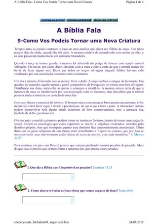 A Bíblia Fala
9-Como Vos Podeis Tornar uma Nova Criatura
Tempos atrás os jornais contaram o caso de uma menina que criara um filhote de onça. Este tinha
poucos dias de idade, quando lhe foi dado. A menina cuidava do animalzinho com muito carinho, e
os dois passavam muitas horas em animada brincadeira.
Quando a onça se tornou grande, a menina foi advertida do perigo de brincar com aquele animal
selvagem. Ela havia, por assim dizer, crescido com a onça e estava certa de que o animal nunca lhe
havia de fazer algum mal. Dizia que todos os traços selvagens daquele felídeo haviam sido
eliminados por sua associação constante com os humanos.
Um dia a menina, brincando com o animal, feriu o dedo. A onça lambeu o sangue do ferimento. Em
questão de segundos aquele manso e gentil companheiro de brinquedos se tornou uma fera selvagem.
Derribando sua dona, meteu-lhe as garras e começou a mordê-la. A menina estava certa de que a
natureza da onça se transformara por sua associação com os humanos, mas descobriu que o animal
possuía ainda a natureza e o coração de uma fera.
Este caso ilustra a natureza do homem. O homem nasce com natureza basicamente pecaminosa. é-lhe
muito mais fácil fazer o que é errado e pecaminoso, do que o que é bom e justo. A educação e cultura
podem desenvolver nele alguns sinais exteriores de bom comportamento, mas a natureza má,
herdada de Adão, permanecerá.
O terno pai e o marido extremoso podem tornar-se maníacos furiosos, depois de tomar umas taças de
álcool. Dizem os psicólogos que essas explosões se devem a impulsos recalcados, contidos pelo
domínio próprio, mas que irrompem quando esse domínio fica temporariamente anestesiado. Cristo
disse que os guias religiosos de seu tempo eram semelhantes a "sepulcros caiados, que por fora se
mostram belos, mas interiormente estão cheios de ossos de mortos, e de toda imundícia." S. Mateus
23:27.
Para estarmos em paz com Deus é preciso que estejam perdoados nossos pecados do passado. Mais
do que isso, é preciso que se transforme a natureza má, que produz esses pecados.
l. Que diz a Biblia que é impossível ao pecador? Jeremias 13:23
2. Como descreve Isaías as boas obras que somos capazes de fazer? Isaías 64:6




Página 1 de 4A Bíblia Fala - Como Vos Podeis Tornar uma Nova Criatura
24/03/2015ebook:estudo_bibliafala09_arquivos9.htm
 
