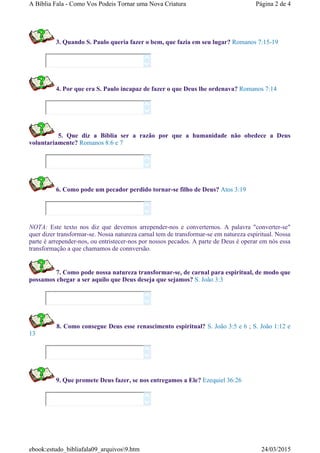 3. Quando S. Paulo queria fazer o bem, que fazia em seu lugar? Romanos 7:15-19
4. Por que era S. Paulo incapaz de fazer o que Deus lhe ordenava? Romanos 7:14
5. Que diz a Bíblia ser a razão por que a humanidade não obedece a Deus
voluntariamente? Romanos 8:6 e 7
6. Como pode um pecador perdido tornar-se filho de Deus? Atos 3:19
NOTA: Este texto nos diz que devemos arrepender-nos e converternos. A palavra "converter-se"
quer dizer transformar-se. Nossa natureza carnal tem de transformar-se em natureza espiritual. Nossa
parte é arrepender-nos, ou entristecer-nos por nossos pecados. A parte de Deus é operar em nós essa
transformação a que chamamos de connversão.
7. Como pode nossa natureza transformar-se, de carnal para espiritual, de modo que
possamos chegar a ser aquilo que Deus deseja que sejamos? S. João 3:3
8. Como consegue Deus esse renascimento espiritual? S. João 3:5 e 6 ; S. João 1:12 e
13
9. Que promete Deus fazer, se nos entregamos a Ele? Ezequiel 36:26














Página 2 de 4A Bíblia Fala - Como Vos Podeis Tornar uma Nova Criatura
24/03/2015ebook:estudo_bibliafala09_arquivos9.htm
 