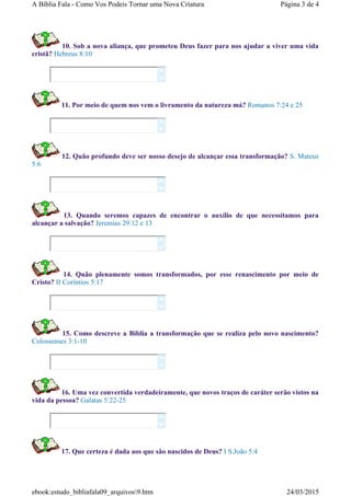 10. Sob a nova aliança, que prometeu Deus fazer para nos ajudar a viver uma vida
cristã? Hebreus 8:10
11. Por meio de quem nos vem o livramento da natureza má? Romanos 7:24 e 25
12. Quão profundo deve ser nosso desejo de alcançar essa transformação? S. Mateus
5:6
13. Quando seremos capazes de encontrar o auxílio de que necessitamos para
alcançar a salvação? Jeremias 29:12 e 13
14. Quão plenamente somos transformados, por esse renascimento por meio de
Cristo? II Coríntios 5:17
15. Como descreve a Bíblia a transformação que se realiza pelo novo nascimento?
Colossenses 3:1-10
16. Uma vez convertida verdadeiramente, que novos traços de caráter serão vistos na
vida da pessoa? Galatas 5:22-25
17. Que certeza é dada aos que são nascidos de Deus? I S.João 5:4














Página 3 de 4A Bíblia Fala - Como Vos Podeis Tornar uma Nova Criatura
24/03/2015ebook:estudo_bibliafala09_arquivos9.htm
 