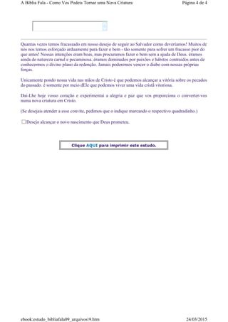 Quantas vezes temos fracassado em nosso desejo de seguir ao Salvador como deveríamos! Muitos de
nós nos temos esforçado arduamente para fazer o bem - tão somente para sofrer um fracasso pior do
que antes! Nossas intenções eram boas, mas procuramos fazer o bem sem a ajuda de Deus. éramos
ainda de natureza carnal e pecaminosa. éramos dominados por paixões e hábitos contraidos antes de
conhecermos o divino plano da redenção. Jamais poderemos vencer o diabo com nossas próprias
forças.
Unicamente pondo nossa vida nas mãos de Cristo é que podemos alcançar a vitória sobre os pecados
do passado. é somente por meio dEle que podemos viver uma vida cristã vitoriosa.
Dai-Lhe hoje vosso coração e experimentai a alegria e paz que vos proporciona o converter-vos
numa nova criatura em Cristo.
(Se desejais atender a esse convite, pedimos que o indique marcando o respectivo quadradinho.)
Desejo alcançar o novo nascimento que Deus prometeu.


Clique AQUI para imprimir este estudo.
Página 4 de 4A Bíblia Fala - Como Vos Podeis Tornar uma Nova Criatura
24/03/2015ebook:estudo_bibliafala09_arquivos9.htm
 