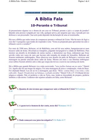 A Bíblia Fala
10-Perante o Tribunal
Já presenciastes alguma vez o drama de um caso no Tribunal, perante o juiz e o corpo de jurados?
Quando uma pessoa é julgada por sua vida, qualquer prova, por pequena que seja, é pesada por seu
defensor e seu procurador. Sua sorte pode depender da declaração de uma só testemunha.
Diz-nos a Bíblia que todos temos de comparecer perante o tribunal de Cristo. Não há meio de fugir a
esse dia! A pergunta a que tendes de responder é esta: "Estou eu preparado para apresentar-me ante o
tribunal e ouvir o veredito?"
Faz mais de 2500 anos, Belsazar, rei de Babilônia, com mil de seus nobres, banqueteavam-se num
luxuoso salão de festas. Divertiam-se tranqüilos, julgando inexpugnável a cidade de Babilônia. Para
mostrar seu desafio às divindades de outras nacões, e demonstrar sua força, ordenaram que fosse
servido vinho nos vasos de ouro que haviam sido tomados do templo de Jerusalém. Beberam até
ficarem totalmente embriagados. Deus observou esse desafio da parte de Belsazar e escreveu uma
mensagem na parede estucada desse salão de festas. Mesmo em meio a sua libertina embriaguez
esses nobres ficaram atônitos ante a mão que surgia das trevas e escrevia sua sentença de morte.
Diz a Bíblia que quando Belsazar viu a mão escrevendo, "seus joelhos batiam um no outro." Daniel
5:6. Aquilo não foi um truque de mágica. Foi uma mensagem de juízo e condenação, vinda de Deus.
Foi chamado Daniel. Leu ele ao rei a mensagem, que dizia: "Mene: contou Deus o teu reino, e deu
cabo dele. Tequel: Pesado foste na balança, e achado em falta." Daniel 5:26 e 27. O tribunal divino
julgara-o culpado. Não só perderia a vida na Terra, mas, tendo-se descuidado do preparo, perderia
também a vida eterna. Cuidemos não sejamos achados em falta, como Belsazar!
1. Quantos de nós teremos que comparecer ante o tribunal de Cristo? II Corintios
5:10
2. A quem terá o homem de dar conta, nesse dia? Romanos 14:12
3. Onde começará esse juízo investigativo? I S. Pedro 4:17






Página 1 de 4A Bíblia Fala - Perante o Tribunal
24/03/2015ebook:estudo_bibliafala10_arquivos10.htm
 