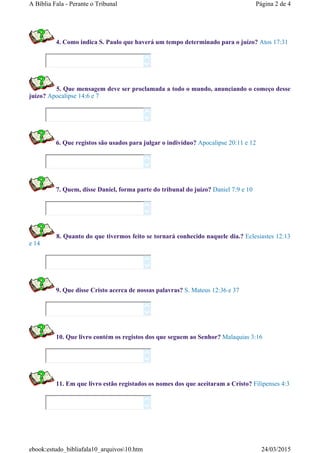 4. Como indica S. Paulo que haverá um tempo determinado para o juízo? Atos 17:31
5. Que mensagem deve ser proclamada a todo o mundo, anunciando o começo desse
juízo? Apocalipse 14:6 e 7
6. Que registos são usados para julgar o indivíduo? Apocalipse 20:11 e 12
7. Quem, disse Daniel, forma parte do tribunal do juízo? Daniel 7:9 e 10
8. Quanto do que tivermos feito se tornará conhecido naquele dia.? Eclesiastes 12:13
e 14
9. Que disse Cristo acerca de nossas palavras? S. Mateus 12:36 e 37
10. Que livro contém os registos dos que seguem ao Senhor? Malaquias 3:16
11. Em que livro estão registados os nomes dos que aceitaram a Cristo? Filipenses 4:3
















Página 2 de 4A Bíblia Fala - Perante o Tribunal
24/03/2015ebook:estudo_bibliafala10_arquivos10.htm
 