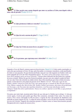 12. Que sucede com o nome daquele que uma vez aceitou a Cristo, mas depois volta a
uma vida de pecado? Êxodo 32:31-33
13. Que promessa é dada ao vencedor? Apocalipse 3:5
14. Que lei será a norma do juízo? S. Tiago 2:10-12
15. Que faz Cristo em nosso favor, no juízo? Hebreus 7:25
16. Se pecamos, que esperança nos é oferecida? I S. João 2:1 e 2
Segundo o livro de Daniel, estamos agora na hora do juízo. Daniel 8:14. Estão sendo examinados os
casos dos que aceitaram a Cristo. Os que, pelo Seu poder, se tornaram vencedores, serão purificados
de todos os seus pecados. Os que fizeram profissão, mas por sua vida negaram seu Senhor, terão seu
nome apagado do Livro da Vida. Perguntareis talvez: "Se somos salvos pela graga, terão nossas
boas obras qualquer parte em nossa salvação?" Nossas obras indicarão até que ponto foi a entrega
de nosso coração. Muitos há que têm forma de piedade, mas por seus atos negam o poder de Deus
em sua vida. Estes não entrarão na cidade eterna. Suas obras testificam que eram cristãos de nome,
apenas. Cristo descreve este grupo de pessoas em S. Mateus 7:21-23: "Nem todo o que me diz:
Senhor, Senhor! entrará no reino dos Céus, mas aquele que faz a vontade de Meu Pai que está nos
Céus. Muitos, naquele dia, hão de dizer-Me: Senhor, Senhor! porventura, não temos nós profetizado
em Teu nome, e em Teu nome não expelimos demônios, e em Teu nome não fizemos muitos
milagres? Então lhes direi explicitamente: Nunca vos conheci. Apartai-vos de Mim, os que praticais
a iniqüidade."
Os justos, por outro lado, mostram pelos frutos de sua vida que é o Senhor que os dirige. A vida que
vivem agora, vivem-na pelo poder que Deus lhes comunica, morando Cristo neles. Se somos de
Cristo e Ele é nosso Advogado no Dia do Juízo, o registo de Sua vida perfeita de obediência será
aplicado ao nosso registo no Céu. A culpa de nossos pecados e erros foi por Ele assumida, morrendo
na cruz do Calvário. Naquele dia estaremos perante o Senhor como se nunca houvéssemos pecado.
Desaparecido terá o registo de nossos erros.










Página 3 de 4A Bíblia Fala - Perante o Tribunal
24/03/2015ebook:estudo_bibliafala10_arquivos10.htm
 