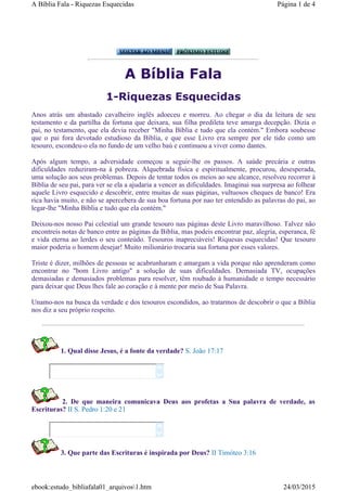 A Bíblia Fala
1-Riquezas Esquecidas
Anos atrás um abastado cavalheiro inglês adoeceu e morreu. Ao chegar o dia da leitura de seu
testamento e da partilha da fortuna que deixara, sua filha predileta teve amarga decepção. Dizia o
pai, no testamento, que ela devia receber "Minha Bíblia e tudo que ela contém." Embora soubesse
que o pai fora devotado estudioso da Bíblia, e que esse Livro era sempre por ele tido como um
tesouro, escondeu-o ela no fundo de um velho baú e continuou a viver como dantes.
Após algum tempo, a adversidade começou a seguir-lhe os passos. A saúde precária e outras
dificuldades reduziram-na à pobreza. Alquebrada física e espiritualmente, procurou, desesperada,
uma solução aos seus problemas. Depois de tentar todos os meios ao seu alcance, resolveu recorrer à
Bíblia de seu pai, para ver se ela a ajudaria a vencer as dificuldades. Imaginai sua surpresa ao folhear
aquele Livro esquecido e descobrir, entre muitas de suas páginas, vultuosos cheques de banco! Era
rica havia muito, e não se apercebera de sua boa fortuna por nao ter entendido as palavras do pai, ao
legar-lhe "Minha Bíblia e tudo que ela contém."
Deixou-nos nosso Pai celestial um grande tesouro nas páginas deste Livro maravilhoso. Talvez não
encontreis notas de banco entre as páginas da Biblia, mas podeis encontrar paz, alegria, esperanca, fé
e vida eterna ao lerdes o seu conteúdo. Tesouros inapreciáveis! Riquesas esquecidas! Que tesouro
maior poderia o homem desejar! Muito milionário trocaria sua fortuna por esses valores.
Triste é dizer, milhões de pessoas se acabrunharam e amargam a vida porque não aprenderam como
encontrar no "bom Livro antigo" a solução de suas dificuldades. Demasiada TV, ocupações
demasiadas e demasiados problemas para resolver, têm roubado à humanidade o tempo necessário
para deixar que Deus lhes fale ao coração e à mente por meio de Sua Palavra.
Unamo-nos na busca da verdade e dos tesouros escondidos, ao tratarmos de descobrir o que a Bíblia
nos diz a seu próprio respeito.
1. Qual disse Jesus, é a fonte da verdade? S. João 17:17
2. De que maneira comunicava Deus aos profetas a Sua palavra de verdade, as
Escrituras? II S. Pedro 1:20 e 21




3. Que parte das Escrituras é inspirada por Deus? II Timóteo 3:16
Página 1 de 4A Bíblia Fala - Riquezas Esquecidas
24/03/2015ebook:estudo_bibliafala01_arquivos1.htm
 