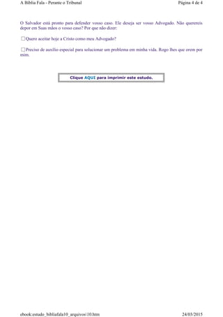 O Salvador está pronto para defender vosso caso. Ele deseja ser vosso Advogado. Não querereis
depor em Suas mãos o vosso caso? Por que não dizer:
Quero aceitar hoje a Cristo como meu Advogado?
Preciso de auxílio especial para solucionar um problema em minha vida. Rogo lhes que orem por
mim.
Clique AQUI para imprimir este estudo.
Página 4 de 4A Bíblia Fala - Perante o Tribunal
24/03/2015ebook:estudo_bibliafala10_arquivos10.htm
 