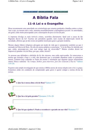 A Bíblia Fala
11-A Lei e o Evangelho
Disse recentemente uma autoridade em criminologia que estamos perdendo a batalha contra o crime.
Ano a ano, ou mesmo mês a mês, aumenta assustadoramente a delinqüência juvenil. As autoridades,
em geral, estão muito preocupadas com o desrespeito do povo às leis do país.
A imprensa divulga os mais terríveis crimes, ocorridos diariamente. Qual será a causa de tão
flagrante desvio da lei? Acertou um periodista quando, num exame da depravação moral da
sociedade, afirmou que já não existe um padrão moral para guiar a geração moderna.
Mesmo alguns líderes religiosos advogam um modo de vida que é sumamente contrário ao que é
ensinado na Palavra de Deus. Do alto de muitos púlpitos se proclama: "A lei de Deus foi abolida; por
que, então, preocupar-nos com esse antigo jugo de escravidão?" Muitos cristãos dizem ser
impossível guardar a lei de Deus; por que, então, insistir?
As pessoas que defendem a abolição da lei são sinceras, mas estão equivocadas. Se removemos a
norma que assinala o bem e o mal, não demorará que a sociedade abandone todos os princípios
morais. Estamos hoje colhendo os frutos do ensino e orientação que algumas igrejas ministraram
ontem. Disse o salmista: "Ja é tempo, Senhor, para intervires, pois eles violaram a Tua lei." Salmos
119:126.
Façamos uma ampla investigação do que ensina a Bíblia acerca de nossa relação com a lei e a graça.
Estaremos então em condições de compreender quão grave é querer solapar a norma divina de
justiça.
1. Que faz à nossa alma a lei de Deus? Salmos 19:7
2. Que faz a lei pelo pecador? Romanos 3:19 e 20
3. Que foi que ajudou S. Paulo a reconhecer o pecado em sua vida? Romanos 7:7






Página 1 de 4A Bíblia Fala - A Lei e o Evangelho
24/03/2015ebook:estudo_bibliafala11_arquivos11.htm
 