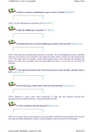 4. Onde se encontra o mandamento a que se refere S. Paulo? Êxodo 20:17
NOTA: Os Dez Mandamentos são dados em Êxodo 20:3-17.
5. Que diz a Bíblia que é o pecado? I S. João 3:4
6. Quando não há lei, ou ela foi abolida, que acontece com o pecado? Romanos 4:15
NOTA: Deus deu Sua lei perfeita para identificar o pecado. Nos Dez Mandamentos temos a perfeita
regra do viver correto. Leva o pecador à convicção do pecado. Para o cristão serve de norma do reto
viver. Não pode salvar do pecado - pode apenas proporcionar uma convicção da existência do
pecado, de modo que o pecador sinta sua necessidade de Cristo e vá ter com Ele em busca de
salvação.
7. Por que foi necessário que Cristo morresse por nossos pecados, quando temos a
lei? Galatas 3:21 e 22
8. Por meio de que, então, somos salvos de nossos pecados? Efesios 2:8 e 9
NOTA: Define-se a graça como "favor imerecido." É algo que não podemos alcançar por
merecimento, pois nada merecemos. É um dom gratuito de Deus.
9. Como recebemos este dom da graça? Romanos 6:23
NOTA: Foi o tomar Jesus o nosso lugar na cruz, que saldou a dívida de nossos pecados. Por causa de
Sua vida de perfeita obediência, seremos no juízo tratados como Ele deveria ter sido tratado.












Página 2 de 4A Bíblia Fala - A Lei e o Evangelho
24/03/2015ebook:estudo_bibliafala11_arquivos11.htm
 