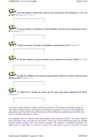 10. Como indica S. Paulo que a pessoa salva pela graça não continuará a viver em
pecado? Romanos 6:1, 2, 14 e 15
11. De que modo o aceitarmos a Cristo mediante a fé, afeta nossa relação para com a
lei? Romanos 3:31
12. Que revela que é um mal, no individuo, o antagonismo à lei? Romanos 8:7
13. De que maneira a pessoa nascida de novo mostrará seu amor a Deus? I S. João
5:1-3
14. Que diz a Bíblia acerca da pessoa que professa conhecer a Cristo e todavia recusa
obedecer-Lhe? I S. João 2:1-4
15. Qual será a atitude da pessoa que foi salva pela graça inigualável de Deus?
Salmos 40:8
Certa noite, numa reunião evangélica, um jovem, que havia sido bebedor inveterado, atendeu ao
apelo feito e foi para a frente, para indicar o seu desejo de entregar a Cristo sua vida. Quando lhe
perguntaram como resolveria os problemas que se lhe antolhariam, respondeu que não sabia, mas
estava resolvido a entregar-se a Deus.
Sua indagação não foi: "Quanto tenho que renunciar para tornar-me cristão?" Era, antes: "Quanto
posso fazer por Cristo, que tanto fez por mim?" Vemos que Cristo tomara plena posse do coração
daquele homem, porque fizera uma entrega completa. Ele atendera à exortação do Mestre: "Se
alguem quer vir após Mim, a si mesmo se negue, dia a dia tome a sua cruz e siga-Me." S. Lucas












Página 3 de 4A Bíblia Fala - A Lei e o Evangelho
24/03/2015ebook:estudo_bibliafala11_arquivos11.htm
 