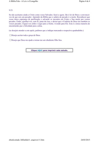 9:23.
Se não aceitastes ainda a Cristo como vosso Salvador, fazei-o agora. Ide à lei de Deus e convencei-
vos de que sois um pecador. Aprendei da Bíblia que o salário do pecado é a morte. Reconhecei que
vossa única esperança de purificação e salvação se encontra em Cristo e Sua morte por vossos
pecados. Então, ajoelhai-vos, com fé, junto da cruz, e deixai que o Cordeiro de Deus tire também os
vossos pecados. Erguei-vos então e segui para a frente, vivendo para Ele. Esta é a única maneira de
encontrardes paz e felicidade para a alma.
(se desejais atender a este apelo, pedimos que o indique marcando o respectivo quadradinho.)
Desejo aceitar toda a graça de Deus.
Desejo que Deus me ajude a tornar-me um obediente filho Seu.
Clique AQUI para imprimir este estudo.
Página 4 de 4A Bíblia Fala - A Lei e o Evangelho
24/03/2015ebook:estudo_bibliafala11_arquivos11.htm
 