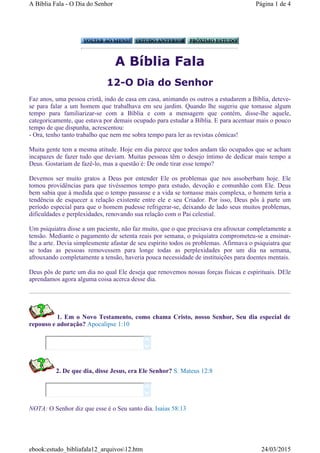 A Bíblia Fala
12-O Dia do Senhor
Faz anos, uma pessoa cristã, indo de casa em casa, animando os outros a estudarem a Bíblia, deteve-
se para falar a um homem que trabalhava em seu jardim. Quando lhe sugeriu que tomasse algum
tempo para familiarizar-se com a Bíblia e com a mensagem que contém, disse-lhe aquele,
categoricamente, que estava por demais ocupado para estudar a Bíblia. E para acentuar mais o pouco
tempo de que dispunha, acrescentou:
- Ora, tenho tanto trabalho que nem me sobra tempo para ler as revistas cômicas!
Muita gente tem a mesma atitude. Hoje em dia parece que todos andam tão ocupados que se acham
incapazes de fazer tudo que deviam. Muitas pessoas têm o desejo íntimo de dedicar mais tempo a
Deus. Gostariam de fazê-lo, mas a questão é: De onde tirar esse tempo?
Devemos ser muito gratos a Deus por entender Ele os problemas que nos assoberbam hoje. Ele
tomou providências para que tivéssemos tempo para estudo, devoção e comunhão com Ele. Deus
bem sabia que à medida que o tempo passasse e a vida se tornasse mais complexa, o homem teria a
tendência de esquecer a relação existente entre ele e seu Criador. Por isso, Deus pôs à parte um
período especial para que o homem pudesse refrigerar-se, deixando de lado seus muitos problemas,
dificuldades e perplexidades, renovando sua relação com o Pai celestial.
Um psiquiatra disse a um paciente, não faz muito, que o que precisava era afrouxar completamente a
tensão. Mediante o pagamento de setenta reais por semana, o psiquiatra comprometeu-se a ensinar-
lhe a arte. Devia simplesmente afastar de seu espírito todos os problemas. Afirmava o psiquiatra que
se todas as pessoas removessem para longe todas as perplexidades por um dia na semana,
afrouxando completamente a tensão, haveria pouca necessidade de instituições para doentes mentais.
Deus pôs de parte um dia no qual Ele deseja que renovemos nossas forças físicas e espirituais. DEle
aprendamos agora alguma coisa acerca desse dia.
1. Em o Novo Testamento, como chama Cristo, nosso Senhor, Seu dia especial de
repouso e adoração? Apocalipse 1:10
2. De que dia, disse Jesus, era Ele Senhor? S. Mateus 12:8
NOTA: O Senhor diz que esse é o Seu santo dia. Isaias 58:13




Página 1 de 4A Bíblia Fala - O Dia do Senhor
24/03/2015ebook:estudo_bibliafala12_arquivos12.htm
 