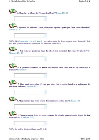 3. Que dia é o sábado do "Senhor teu Deus?" Êxodo 20:8-11
4. Quando foi o sábado criado, abençoado e posto à parte por Deus, como dia santo?
Genesis 2:1-4
NOTA: De Colossenses 1:16 e S. João 1:1 aprendemos que foi Jesus o agente ativo da criação. Foi
Ele, pois, que descansou no sétimo dia, e o abençoou e santificou.
5. Por causa de quem fez Deus do sábado um memorial de Seu poder criador? S.
Marcos 2:27 e 28
6. A quantos habitantes da Terra foi o sábado dado como um dia de recordação e
repouso? Isaias 56:1-7
7. Que punição predisse Cristo que sobreviria à nação judaica se deixassem de
santificar o sábado? Jeremias 17:27
8. Que exemplo deu Jesus acerca do descanso do sétimo dia? S. Lucas 4:16
9. Como protegeu Jesus o caráter sagrado do sábado, quarenta anos depois de Sua
ressurreição? S. Mateus 24:20
NOTA: Jerusalém foi destruída no ano 70 A. D.














Página 2 de 4A Bíblia Fala - O Dia do Senhor
24/03/2015ebook:estudo_bibliafala12_arquivos12.htm
 
