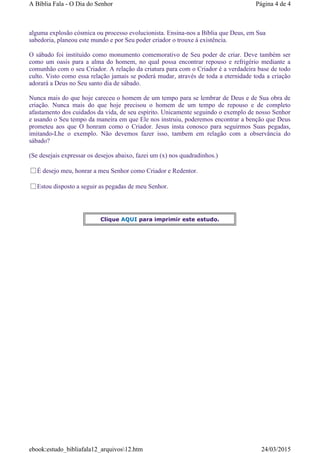 alguma explosão cósmica ou processo evolucionista. Ensina-nos a Bíblia que Deus, em Sua
sabedoria, planeou este mundo e por Seu poder criador o trouxe à existência.
O sábado foi instituído como monumento comemorativo de Seu poder de criar. Deve também ser
como um oasis para a alma do homem, no qual possa encontrar repouso e refrigério mediante a
comunhão com o seu Criador. A relação da criatura para com o Criador é a verdadeira base de todo
culto. Visto como essa relação jamais se poderá mudar, através de toda a eternidade toda a criação
adorará a Deus no Seu santo dia de sábado.
Nunca mais do que hoje careceu o homem de um tempo para se lembrar de Deus e de Sua obra de
criação. Nunca mais do que hoje precisou o homem de um tempo de repouso e de completo
afastamento dos cuidados da vida, de seu espírito. Unicamente seguindo o exemplo de nosso Senhor
e usando o Seu tempo da maneira em que Ele nos instruiu, poderemos encontrar a benção que Deus
prometeu aos que O honram como o Criador. Jesus insta conosco para seguirmos Suas pegadas,
imitando-Lhe o exemplo. Não devemos fazer isso, tambem em relagão com a observância do
sábado?
(Se desejais expressar os desejos abaixo, fazei um (x) nos quadradinhos.)
É desejo meu, honrar a meu Senhor como Criador e Redentor.
Estou disposto a seguir as pegadas de meu Senhor.
Clique AQUI para imprimir este estudo.
Página 4 de 4A Bíblia Fala - O Dia do Senhor
24/03/2015ebook:estudo_bibliafala12_arquivos12.htm
 