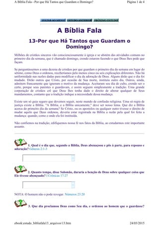 A Bíblia Fala
13-Por que Há Tantos que Guardam o
Domingo?
Milhões de cristãos sinceros vão conscienciosamente à igreja e se abstém das atividades comuns no
primeiro dia da semana, que é chamado domingo, crendo estarem fazendo o que Deus lhes pede que
façam.
Se perguntássemos a uma dezena de cristãos por que guardam o primeiro dia da semana em lugar do
sétimo, como Deus o ordenou, receberíamos pelo menos cinco ou seis explicações diferentes. Não há
uniformidade nas razões dadas para modificar o dia da adoração de Deus. Alguns dirão que o dia foi
mudado. Dirão outros que Cristo, por ocasião de Sua morte, instituiu outro dia. Outros, ainda,
admitem francamente que ignoram o motivo da mudança. Aceitaram seu dia de culto, crendo ser o
certo, porque seus parentes o guardavam, e assim seguem simplesmente a tradição. Uma grande
corporação de cristãos crê que Deus lhes tenha dado o direito de alterar qualquer de Seus
mandamentos, contanto que a tradição indique a necessidade dessa mudança.
Existe um só guia seguro que devemos seguir, neste mundo de confusão religiosa. Uma só regra de
justiça existe a Bíblia. "A Bíblia, e a Bíblia unicamente," deve ser nosso lema. Que diz a Bíblia
acerca do primeiro dia da semana? Se Cristo, ou os apostolos ou qualquer outro tivesse o direito de
mudar aquilo que Deus ordenou, deveria estar registrada na Bíblia a razão pela qual foi feita a
mudança: quando, como e onde ela foi instituída.
Não confiemos na tradição; edifiquemos nossa fé nos fatos da Bíblia, ao estudarmos este importante
assunto.
1. Qual é o dia que, segundo a Bíblia, Deus abenaçoou e pôs à parte, para repouso e
adoração? Gênesis 2:1-3
2. Quanto tempo, disse Salomão, duraria a benção de Deus sobre qualquer coisa que
Ele tivesse abençoado? I Crônicas 17:27
NOTA: O homem não o pode revogar. Números 23:20
3. Que dia proclamou Deus como Seu dia, e ordenou ao homem que o guardasse?




Página 1 de 4A Bíblia Fala - Por que Há Tantos que Guardam o Domingo?
24/03/2015ebook:estudo_bibliafala13_arquivos13.htm
 