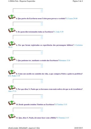 4. Que partes da Escrituras usou Cristo para provar a verdade? S. Lucas 24:44
5. De quem dão testemunho todas as Escrituras? S. João 5:39
6. Por que foram registradas as experiências dos personagens bíblicos? I Coríntios
10:11
7. Que podemos ter, mediante o estudo das Escrituras? Romanos 15:4
8. Como um auxílio no caminho da vida, a que compara Pedro a palavra profética?
II S. Pedro 1:19
9. Por que disse S. Paulo que os bereanos eram mais nobres do que os de tessalônica?
Atos 17:11
10. Desde quando estudou Timóteo as Escrituras? II Timóteo 3:15
11. Que, disse S. Paulo, devemos fazer com a Bíblia? II Timóteo 2:15
















Página 2 de 4A Bíblia Fala - Riquezas Esquecidas
24/03/2015ebook:estudo_bibliafala01_arquivos1.htm
 