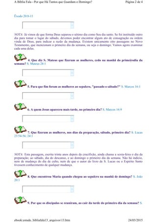 Êxodo 20:8-11
NOTA: Já vimos de que forma Deus separou o sétimo dia como Seu dia santo. Se foi instituído outro
dia para tomar o lugar do sábado, devemos poder encontrar algum ato de consagração ou ordem
vinda de Deus, para indicar a razão da mudança. Existem unicamente oito passagens no Novo
Testamento, que mencionam o primeiro dia da semana, ou seja o domingo. Vamos agora examinar
cada uma delas.
4. Que diz S. Mateus que fizeram as mulheres, cedo na manhã do primeirodia da
semana? S. Mateus 28:1
5. Para que fim foram as mulheres ao sepulcro, "passado o sábado?" S. Marcos 16:1
6. A quem Jesus apareceu mais tarde, no primeiro dia? S. Marcos 16:9
7. Que fizeram as mulheres, nos dias da preparação, sábado, primeiro dia? S. Lucas
23:54-56; 24:1
NOTA: Esta passagem, escrita trinta anos depois da crucifixão, ainda chama a sexta-feira o dia da
preparação; ao sábado, dia do descanso, e ao domingo o primeiro dia da semana. Não há indício,
nem de mudança do dia de culto, nem de que o autor do livro de S. Lucas ou o Espirito Santo
tivessem conhecimento de qualquer mudança.
8. Que encontrou Maria quando chegou ao sepulcro na manhã de domingo? S. João
20:1
9. Por que os discípulos se reuniram, ao cair da tarde do primeiro dia da semana? S.












Página 2 de 4A Bíblia Fala - Por que Há Tantos que Guardam o Domingo?
24/03/2015ebook:estudo_bibliafala13_arquivos13.htm
 