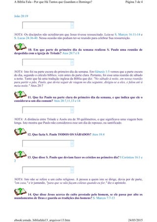 João 20:19
NOTA: Os discípulos não acreditavam que Jesus tivesse ressuscitado. Leia-se S. Marcos 16:11-14 e
S. Lucas 24:36-40. Nessa ocasião não podiam ter-se reunido para celebrar Sua ressurreição.
10. Em que parte do primeiro dia da semana realizou S. Paulo uma reunião de
despedida com a igreja de Trôade? Atos 20:7 e 8
NOTA: Isto foi na parte escura do primeiro dia da semana. Em Gênesis 1:5 vemos que a parte escura
do dia, segundo o cálculo bíblico, vem antes da parte clara. Portanto, foi essa uma reunião de sábado
a noite. Tanto que há uma tradução inglesa da Bíblia que diz: "No sábado à noite, em nossa reunião
para partir o pão, Paulo, que devia seguir de viagem no dia seguinte, dirigiu-se a eles, e falou até à
meia-noite." Atos 20:7
11. Que fez Paulo na parte clara do primeiro dia da semana, e que indica que ele o
considerava um dia comum? Atos 20:7,11,13 e 14
NOTA: A distância entre Trôade e Assôs era de 30 quilômetros, o que significava uma viagem bem
longa. Isto mostra que Paulo não considerava esse um dia de repouso, ou santificado.
12. Que fazia S. Paulo TODOS OS SÁBADOS? Atos 18:4
13. Que disse S. Paulo que deviam fazer os cristãos no primeiro dia? I Coríntios 16:1 e
2
NOTA: Isto não se refere a um culto religioso. A pessoa a quem isto se dirige, devia por de parte,
"em casa," e ir juntando, "para que se não façam coletas quando eu for," diz o apóstolo.
14. Que disse Jesus acerca do culto prestado pelo homem, se ele passa por alto os
mandamentos de Deus e guarda as tradições dos homens? S. Marcos 7:7-13










Página 3 de 4A Bíblia Fala - Por que Há Tantos que Guardam o Domingo?
24/03/2015ebook:estudo_bibliafala13_arquivos13.htm
 