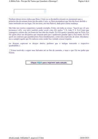 Nenhum desses textos indica que Deus, Cristo ou os discípulos cressem ou ensinassem que o
primeiro dia da semana fosse um dia santo. Certo, se Deus pretendesse que Seu dia fosse abolido e
outro instituído em seu lugar, Ele nos teria, em Sua Palavra, dado prova desta mudança.
São João nos exorta a seguirmos o grande exemplo, Cristo, em todas as coisas. "Aquele que diz que
permanece nEle, esse deve também andar assim como Ele andou." I S. João 2: 6. Foi Cristo que
consagrou o sétimo dia, em honra de Sua obra da criação. Foi Ele quem o guardou aqui na Terra. Foi
Ele quem disse aos discípulos que orassem para que o pudessem guardar após a Sua morte. Foi Ele
quem nos ordenou que guardássemos Seus mandamentos, como uma expressão de amor. Decidamo-
nos a cumprir aquilo que Ele indicou como sendo Sua vontade a nosso respeito.
(se desejais expressar os desejos abaixo, pedimos que o indique marcando o respectivo
quadradinho.)
Estou resolvido a seguir meu Salvador até ao fim do caminho, e tazer o que Ele me pediu que
fizesse.


Clique AQUI para imprimir este estudo.
Página 4 de 4A Bíblia Fala - Por que Há Tantos que Guardam o Domingo?
24/03/2015ebook:estudo_bibliafala13_arquivos13.htm
 