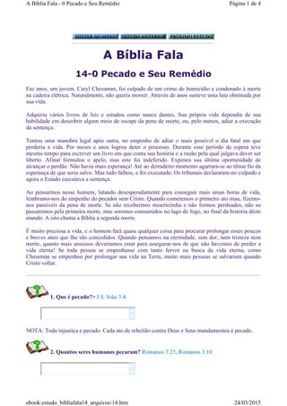 A Bíblia Fala
14-0 Pecado e Seu Remédio
Faz anos, um jovem, Caryl Chessman, foi culpado de um crime de homicídio e condenado à morte
na cadeira elétrica. Naturalmente, não queria morrer. Através de anos susteve uma luta obstinada por
sua vida.
Adquiriu vários livros de leis e estudou como nunca dantes. Sua própria vida dependia de sua
habilidade em descobrir algum meio de escape da pena de morte, ou, pelo menos, adiar a execução
da sentença.
Tentou uma manobra legal após outra, no empenho de adiar o mais possível o dia fatal em que
perderia a vida. Por meses e anos logrou deter o processo. Durante esse período de espera teve
mesmo tempo para escrever um livro em que conta sua história e a razão pela qual julgava dever ser
liberto. Afinal formulou o apelo, mas este foi indeferido. Expirara sua última oportunidade de
alcançar o perdão. Não havia mais esperança! Até ao derradeiro momento agarrara-se ao tênue fio da
esperança de que seria salvo. Mas tudo falhou, e foi executado. Os tribunais declararam-no culpado e
agora o Estado esecutava a sentença.
Ao pensarmos nesse homem, lutando desesperadamente para conseguir mais umas horas de vida,
lembramo-nos do empenho do pecador sem Cristo. Quando cometemos o primeiro ato mau, fizemo-
nos passíveis da pena de morte. Se não recebermos misericórdia e não formos perdoados, não so
passaremos pela primeira morte, mas seremos consumidos no lago de fogo, no final da história dêste
mundo. A isto chama a Bíblia a segunda morte.
É muito preciosa a vida, e o homem fará quase qualquer coisa para procurar prolongar esses poucos
e breves anos que lhe são concedidos. Quando pensamos na eternidade, sem dor, nem tristeza nem
morte, quanto mais ansiosos deveríamos estar para assegurar-nos de que não havemos de perder a
vida eterna! Se toda pessoa se empenhasse com tanto fervor na busca da vida eterna, como
Chessman se empenhou por prolongar sua vida na Terra, muito mais pessoas se salvariam quando
Cristo voltar.
1. Que é pecado?> I S. João 3:4
NOTA: Toda injustiça e pecado. Cada ato de rebelião contra Deus e Seus mandamentos é pecado.
2. Quantos seres humanos pecaram? Romanos 3:23; Romanos 3:10




Página 1 de 4A Bíblia Fala - 0 Pecado e Seu Remédio
24/03/2015ebook:estudo_bibliafala14_arquivos14.htm
 