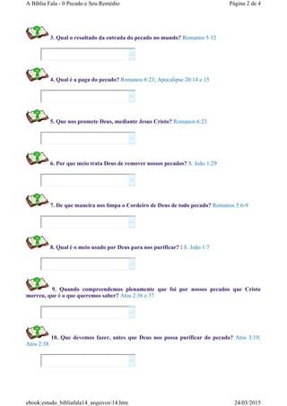 3. Qual o resultado da entrada do pecado no mundo? Romanos 5:12
4. Qual é a paga do pecado? Romanos 6:23; Apocalipse 20:14 e 15
5. Que nos promete Deus, mediante Jesus Cristo? Romanos 6:23
6. Por que meio trata Deus de remover nossos pecados? S. João 1:29
7. De que maneira nos limpa o Cordeiro de Deus de todo pecado? Romanos 5:6-9
8. Qual é o meio usado por Deus para nos purificar? I S. João 1:7
9. Quando compreendemos plenamente que foi por nossos pecados que Cristo
morreu, que é o que queremos saber? Atos 2:36 e 37
10. Que devemos fazer, antes que Deus nos possa purificar do pecado? Atos 3:19;
Atos 2:38
















Página 2 de 4A Bíblia Fala - 0 Pecado e Seu Remédio
24/03/2015ebook:estudo_bibliafala14_arquivos14.htm
 