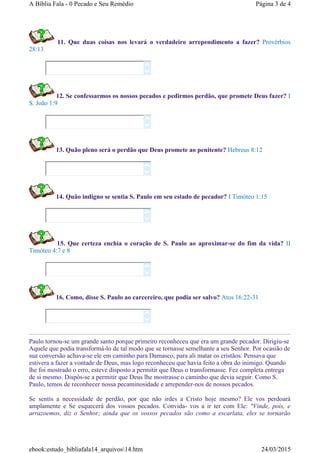 11. Que duas coisas nos levará o verdadeiro arrependimento a fazer? Provérbios
28:13
12. Se confessarmos os nossos pecados e pedirmos perdão, que promete Deus fazer? I
S. João 1:9
13. Quão pleno será o perdão que Deus promete ao penitente? Hebreus 8:12
14. Quão indigno se sentia S. Paulo em seu estado de pecador? I Timóteo 1:15
15. Que certeza enchia o coração de S. Paulo ao aproximar-se do fim da vida? II
Timóteo 4:7 e 8
16. Como, disse S. Paulo ao carcereiro, que podia ser salvo? Atos 16:22-31
Paulo tornou-se um grande santo porque primeiro reconheceu que era um grande pecador. Dirigiu-se
Aquele que podia transformá-lo de tal modo que se tornasse semelhante a seu Senhor. Por ocasião de
sua conversão achava-se ele em caminho para Damasco, para ali matar os cristãos. Pensava que
estivera a fazer a vontade de Deus, mas logo reconheceu que havia feito a obra do inimigo. Quando
lhe foi mostrado o erro, esteve disposto a permitir que Deus o transformasse. Fez completa entrega
de si mesmo. Dispôs-se a permitir que Deus lhe mostrasse o caminho que devia seguir. Como S.
Paulo, temos de reconhecer nossa pecaminosidade e arrepender-nos de nossos pecados.
Se sentis a necessidade de perdão, por que não irdes a Cristo hoje mesmo? Ele vos perdoará
amplamente e Se esquecerá dos vossos pecados. Convida- vos a ir ter com Ele: "Vinde, pois, e
arrazoemos, diz o Senhor; ainda que os vossos pecados são como a escarlata, eles se tornarão












Página 3 de 4A Bíblia Fala - 0 Pecado e Seu Remédio
24/03/2015ebook:estudo_bibliafala14_arquivos14.htm
 