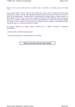 brancos como a neve; ainda que são vermelhos como o carmezim, se tornarão como a lã." Isaias
1:18.
Uma oração simples, sincera, feita por um coração que sente o peso da culpa, aliviá-lo-á desse
sentimento de culpa. Uma das mais eloqüentes orações já feitas foi-o por um ancião de 78 anos de
idade. Orou simplesmente: "Amado Senhor, sê misericordioso e perdoa todas as minhas culpas e eu
Te agradecerei muito. Amém." Encontrou o perdão, por meio de Cristo. Podemos estar certos de que
Deus ouviu e atendeu aquela prece, pois proveio da profundeza do coração. Não desejais também
vós buscar a Cristo e recebê- Lo hoje como vosso Salvador, tendo a certeza de um perdão absoluto?
A porta da graça se vos abre hoje, decidi-vos agora!
(se desejais expressar os desejos abaixo, pedimos que o indique marcando o respectivo
quadradinho.)
Desejo obter o perdão de meus pecados.
Quero hoje entregar-me completamente a meu Senhor.
Clique AQUI para imprimir este estudo.
Página 4 de 4A Bíblia Fala - 0 Pecado e Seu Remédio
24/03/2015ebook:estudo_bibliafala14_arquivos14.htm
 