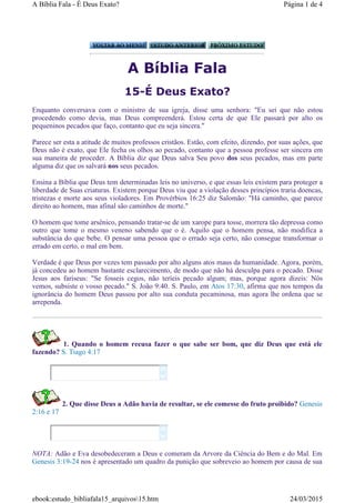 A Bíblia Fala
15-É Deus Exato?
Enquanto conversava com o ministro de sua igreja, disse uma senhora: "Eu sei que não estou
procedendo como devia, mas Deus compreenderá. Estou certa de que Ele passará por alto os
pequeninos pecados que faço, contanto que eu seja sincera."
Parece ser esta a atitude de muitos professos cristãos. Estão, com efeito, dizendo, por suas ações, que
Deus não é exato, que Ele fecha os olhos ao pecado, contanto que a pessoa professe ser sincera em
sua maneira de proceder. A Bíblia diz que Deus salva Seu povo dos seus pecados, mas em parte
alguma diz que os salvará nos seus pecados.
Ensina a Bíblia que Deus tem determinadas leis no universo, e que essas leis existem para proteger a
liberdade de Suas criaturas. Existem porque Deus viu que a violação desses princípios traria doencas,
tristezas e morte aos seus violadores. Em Provérbios 16:25 diz Salomão: "Há caminho, que parece
direito ao homem, mas afinal são caminhos de morte."
O homem que tome arsênico, pensando tratar-se de um xarope para tosse, morrera tão depressa como
outro que tome o mesmo veneno sabendo que o é. Aquilo que o homem pensa, não modifica a
substância do que bebe. O pensar uma pessoa que o errado seja certo, não consegue transformar o
errado em certo, o mal em bem.
Verdade é que Deus por vezes tem passado por alto alguns atos maus da humanidade. Agora, porém,
já concedeu ao homem bastante esclarecimento, de modo que não há desculpa para o pecado. Disse
Jesus aos fariseus: "Se fosseis cegos, não teríeis pecado algum; mas, porque agora dizeis: Nós
vemos, subsiste o vosso pecado." S. João 9:40. S. Paulo, em Atos 17:30, afirma que nos tempos da
ignorância do homem Deus passou por alto sua conduta pecaminosa, mas agora lhe ordena que se
arrependa.
1. Quando o homem recusa fazer o que sabe ser bom, que diz Deus que está ele
fazendo? S. Tiago 4:17
2. Que disse Deus a Adão havia de resultar, se ele comesse do fruto proibido? Genesis
2:16 e 17
NOTA: Adão e Eva desobedeceram a Deus e comeram da Arvore da Ciência do Bem e do Mal. Em
Genesis 3:19-24 nos é apresentado um quadro da punição que sobreveio ao homem por causa de sua




Página 1 de 4A Bíblia Fala - É Deus Exato?
24/03/2015ebook:estudo_bibliafala15_arquivos15.htm
 