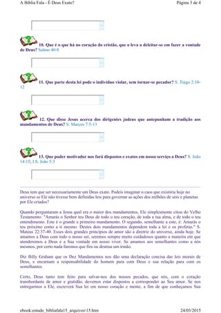 10. Que é o que há no coração do cristão, que o leva a deleitar-se em fazer a vontade
de Deus? Salmo 40:8
11. Que parte desta lei pode o indivíduo violar, sem tornar-se pecador? S. Tiago 2:10-
12
12. Que disse Jesus acerca dos dirigentes judeus que antepunham a tradição aos
mandamentos de Deus? S. Marcos 7:5-13
13. Que poder motivador nos fará dispostos e exatos em nosso serviço a Deus? S. João
14:15; I S. João 5:3
Deus tem que ser necessariamente um Deus exato. Podeis imaginar o caos que existiria hoje no
universo se Ele não tivesse bem definidas leis para governar as ações dos milhões de sóis e planetas
por Ele criados?
Quando perguntaram a Jesus qual era o maior dos mandamentos, Ele simplesmente citou do Velho
Testamento: "Amarás o Senhor teu Deus de todo o teu coração, de toda a tua alma, e de todo o teu
entendimento. Este é o grande e primeiro mandamento. O segundo, semelhante a este, é: Amarás o
teu próximo como a ti mesmo. Destes dois mandamentos dependem toda a lei e os profetas." S.
Mateus 22:37-40. Esses dois grandes princípios de amor são a diretriz do universo, ainda hoje. Se
amamos a Deus com todo o nosso ser, seremos sempre muito cuidadosos quanto a maneira em que
atenderemos a Deus e a Sua vontade em nosso viver. Se amamos aos semelhantes como a nós
mesmos, por certo nada faremos que fira ou destrua um irmão.
Diz Billy Graham que os Dez Mandamentos nos dão uma declaração concisa das leis morais de
Deus, e encarnam a responsabilidade do homem para com Deus e sua relação para com os
semelhantes.
Certo, Deus tanto tem feito para salvar-nos dos nossos pecados, que nós, com o coração
transbordante de amor e gratidão, devemos estar dispostos a corresponder ao Seu amor. Se nos
entregarmos a Ele, escreverá Sua lei em nosso coração e mente, a fim de que conheçamos Sua










Página 3 de 4A Bíblia Fala - É Deus Exato?
24/03/2015ebook:estudo_bibliafala15_arquivos15.htm
 