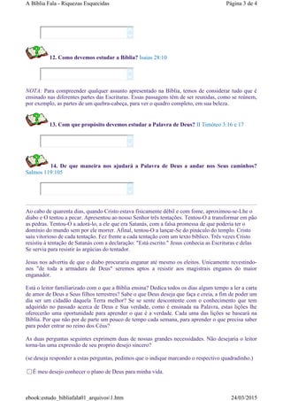 12. Como devemos estudar a Bíblia? Isaias 28:10
NOTA: Para compreender qualquer assunto apresentado na Bíblia, temos de considerar tudo que é
ensinado nas diferentes partes das Escrituras. Essas passagens têm de ser reunidas, como se reúnem,
por exemplo, as partes de um quebra-cabeça, para ver o quadro completo, em sua beleza.
13. Com que propósito devemos estudar a Palavra de Deus? II Timóteo 3:16 e 17
14. De que maneira nos ajudará a Palavra de Deus a andar nos Seus caminhos?
Salmos 119:105
Ao cabo de quarenta dias, quando Cristo estava fisicamente débil e com fome, aproximou-se-Lhe o
diabo e O tentou a pecar. Apresentou ao nosso Senhor três tentações. Tentou-O a transformar em pão
as pedras. Tentou-O a adorá-lo, a ele que era Satanás, com a falsa promessa de que poderia ter o
domínio do mundo sem por ele morrer. Afinal, tentou-O a lançar-Se do pináculo do templo. Cristo
saiu vitorioso de cada tentação. Fez frente a cada tentação com um texto bíblico. Três vezes Cristo
resistiu à tentação de Satanás com a declaração: "Está escrito." Jesus conhecia as Escrituras e delas
Se servia para resistir às argúcias do tentador.
Jesus nos advertiu de que o diabo procuraria enganar até mesmo os eleitos. Unicamente revestindo-
nos "de toda a armadura de Deus" seremos aptos a resistir aos magistrais enganos do maior
enganador.
Está o leitor familiarizado com o que a Bíblia ensina? Dedica todos os dias algum tempo a ler a carta
de amor de Deus a Seus filhos terrestres? Sabe o que Deus deseja que faça e creia, a fim de poder um
dia ser um cidadão daquela Terra melhor? Se se sente descontente com o conhecimento que tem
adquirido no passado acerca de Deus e Sua verdade, como é ensinada na Palavra, estas lições lhe
oferecerão uma oportunidade para aprender o que é a verdade. Cada uma das lições se baseará na
Bíblia. Por que não por de parte um pouco de tempo cada semana, para aprender o que precisa saber
para poder entrar no reino dos Céus?
As duas perguntas seguintes exprimem duas de nossas grandes necessidades. Não desejaria o leitor
torna-las uma expressão de seu proprio desejo sincero?
(se deseja responder a estas perguntas, pedimos que o indique marcando o respectivo quadradinho.)
É meu desejo conhecer o plano de Deus para minha vida.








Página 3 de 4A Bíblia Fala - Riquezas Esquecidas
24/03/2015ebook:estudo_bibliafala01_arquivos1.htm
 