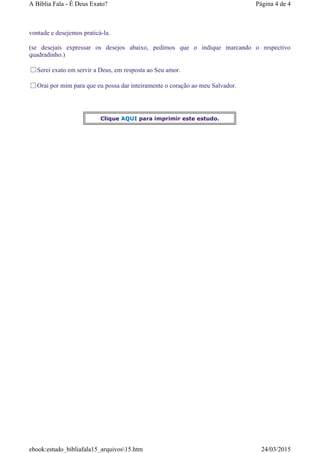 vontade e desejemos praticá-la.
(se desejais expressar os desejos abaixo, pedimos que o indique marcando o respectivo
quadradinho.)
Serei exato em servir a Deus, em resposta ao Seu amor.
Orai por mim para que eu possa dar inteiramente o coração ao meu Salvador.
Clique AQUI para imprimir este estudo.
Página 4 de 4A Bíblia Fala - É Deus Exato?
24/03/2015ebook:estudo_bibliafala15_arquivos15.htm
 