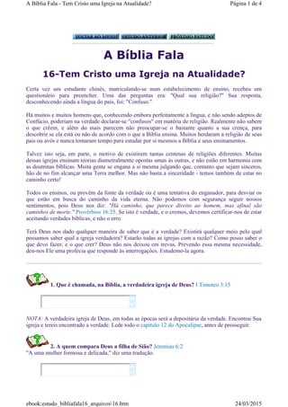 A Bíblia Fala
16-Tem Cristo uma Igreja na Atualidade?
Certa vez um estudante chinês, matriculando-se num estabelecimento de ensino, recebeu um
questionário para preencher. Uma das perguntas era: "Qual sua religião?" Sua resposta,
desconhecendo ainda a língua do país, foi: "Confuso."
Há muitos e muitos homens que, conhecendo embora perfeitamente a língua, e não sendo adeptos de
Confúcio, poderiam na verdade declarar-se "confusos" em matéria de religião. Realmente não sabem
o que crêem, e além do mais parecem não preocupar-se o bastante quanto a sua crença, para
descobrir se ela está ou não de acordo com o que a Bíblia ensina. Muitos herdaram a religião de seus
pais ou avós e nunca tomaram tempo para estudar por si mesmos a Bíblia e seus ensinamentos.
Talvez isto seja, em parte, o motivo de existirem tantas centenas de religiões diferentes. Muitas
dessas igrejas ensinam teorias diametralmente opostas umas às outras, e não estão em harmonia com
as doutrinas bíblicas. Muita gente se engana a si mesma julgando que, contanto que sejam sinceros,
hão de no fim alcançar uma Terra melhor. Mas não basta a sinceridade - temos também de estar no
caminho certo!
Todos os ensinos, ou provêm da fonte da verdade ou é uma tentativa do enganador, para desviar os
que estão em busca do caminho da vida eterna. Não podemos com segurança seguir nossos
sentimentos, pois Deus nos diz: "Há caminho, que parece direito ao homem, mas afinal são
caminhos de morte." Provérbios 16:25. Se isto é verdade, e o cremos, devemos certificar-nos de estar
aceitando verdades bíblicas, e não o erro.
Terá Deus nos dado qualquer maneira de saber que é a verdade? Existirá qualquer meio pelo qual
possamos saber qual a igreja verdadeira? Estarão todas as igrejas com a razão? Como posso saber o
que devo fazer, e o que crer? Deus não nos deixou em trevas. Prevendo essa mesma necessidade,
deu-nos Ele uma profecia que responde às interrogações. Estudemo-la agora.
1. Que é chamada, na Bíblia, a verdadeira igreja de Deus? I Timoteo 3:15
NOTA: A verdadeira igreja de Deus, em todas as épocas será a depositária da verdade. Encontrai Sua
igreja e tereis encontrado a verdade. Lede todo o capítulo 12 do Apocalipse, antes de prosseguir.
2. A quem compara Deus a filha de Sião? Jeremias 6:2
"A uma mulher formosa e delicada," diz uma tradução.




Página 1 de 4A Bíblia Fala - Tem Cristo uma Igreja na Atualidade?
24/03/2015ebook:estudo_bibliafala16_arquivos16.htm
 