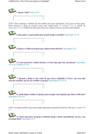 3. Quem é Sião? Isaias 51:16
NOTA: Deus emprega o símbolo de uma mulher pura para representar o Seu povo ou Sua igreja.
Paulo descreve a igreja de Corinto como uma virgem pura. II Coríntios 11:2. A mulher de
Apocalipse 12:1 é o simbolo de Deus para descrever a igreja cristã em sua luta contra Satanás.
4. Que poder é representado pelo grande dragão vermelho? Apocalipse 12:7-9
5. Quem é o Filho do homem que o diabo tentou destruir? Apocalipse 12:5
6. Como procurou o diabo destruir a Cristo logo após Seu nascimento? Apocalipse
12:3 e 4; S. Mateus 2:1-16
7. Quando o diabo se deu conta de que estava confinado à Terra e que seus dias
estavam contados, que fez ele à mulher (a igreja)? Apocalipse 12:13 e 14
8. Aonde fugiu a mulher (a igreja), para escapar à perseguição que durou 1260 anos?
Apocalipse 12:6 e 14
NOTA: O tempo profético aqui mencionado representa um período literal de 1260 anos. Ezequiel 4:6
e 7
9. Contra que parte da igreja verdadeira dirige o diabo especialmente sua ira e sua
estratégia final? Apocalipse 12:17












Página 2 de 4A Bíblia Fala - Tem Cristo uma Igreja na Atualidade?
24/03/2015ebook:estudo_bibliafala16_arquivos16.htm
 