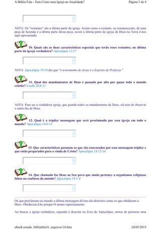 NOTA: Os "restantes" são a última parte da igreja. Assim como o restante, ou remanescente, de uma
peça de fazenda é a última parte dessa peça, assim a última parte da igreja de Deus na Terra é-nos
aqui apresentada.
10. Quais são as duas características especiais que terão esses restantes, ou última
parte da igreja verdadeira? Apocalipse 12:17
NOTA: Apocalipse 19:10 diz que "o testemunho de Jesus é o Espírito de Profecia."
11. Qual dos mandamentos de Deus é passado por alto por quase todo o mundo
cristão? Exodo 20:8-11
NOTA: Para ser a verdadeira igreja, que guarda todos os mandamentos de Deus, ela tem de observar
o santo dia de Deus.
12. Qual é a tríplice mensagem que será proclamada por essa igreja em todo o
mundo? Apocalipse 14:6-12
13. Que características possuem os que são convocados por essa mensagem tríplice e
que estão preparados para a vinda de Cristo? Apocalipse 14:12-14
14. Que chamado faz Deus ao Seu povo que ainda pertence a organismos religiosos
falsos ou confusos do mundo? Apocalipse 18:1-4
Os que proclamam ao mundo a última mensagem divina são descritos como os que obedecem a
Deus. Obedecem-Lhe porque O amam supremamente.
Ao buscar a igreja verdadeira, segundo é descrita no livro do Apocalipse, temos de procurar uma












Página 3 de 4A Bíblia Fala - Tem Cristo uma Igreja na Atualidade?
24/03/2015ebook:estudo_bibliafala16_arquivos16.htm
 