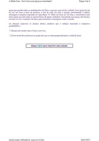 igreja que guarde todos os mandamentos de Deus, o que por certo inclui o sábado. Essa igreja tem de
ter em seu meio o dom da profecia, e tem de estar em todo o mundo, proclamando a tríplice
mensagem evangélica registada em Apocalipse 14. Olhai em torno de vós hoje, e encontrareis uma
única igreja que tem todas as características da igreja verdadeira. Encontrada essa igreja, não hesiteis
em unir-vos aos "restantes" de Deus, para transmitir a mensagem a todo o mundo.
(se desejais expressar os desejos abaixo, pedimos que o indique marcando o respectivo
quadradinho.)
Desejo unir minha vida a Cristo e servi-Lo.
Estou resolvido a pertencer ao grupo dos que se estão preparando para a vinda de Jesus.
Clique AQUI para imprimir este estudo.
Página 4 de 4A Bíblia Fala - Tem Cristo uma Igreja na Atualidade?
24/03/2015ebook:estudo_bibliafala16_arquivos16.htm
 