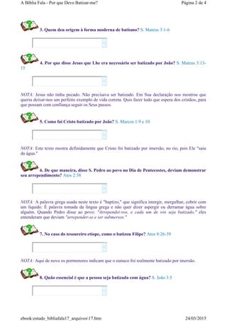 3. Quem deu origem à forma moderna de batismo? S. Mateus 3:1-6
4. Por que disse Jesus que Lhe era necessário ser batizado por João? S. Mateus 3:13-
15
NOTA: Jesus não tinha pecado. Não precisava ser batizado. Em Sua declaração nos mostrou que
queria deixar-nos um perfeito exemplo de vida correta. Quis fazer tudo que espera dos cristãos, para
que possam com confiança seguir os Seus passos.
5. Como foi Cristo batizado por João? S. Marcos 1:9 e 10
NOTA: Este texto mostra definidamente que Cristo foi batizado por imersão, no rio, pois Ele "saiu
da água."
6. De que maneira, disse S. Pedro ao povo no Dia de Pentecostes, deviam demonstrar
seu arrependimento? Atos 2:38
NOTA: A palavra grega usada neste texto é "baptizo," que significa imergir, mergulhar, cobrir com
um líquido. É palavra tomada da língua grega e não quer dizer aspergir ou derramar água sobre
alguém. Quando Pedro disse ao povo: "Arrependei-vos, e cada um de vós seja batizado," eles
entenderam que deviam "arrepender-se e ser submersos."
7. No caso do tesoureiro etíope, como o batizou Filipe? Atos 8:26-39
NOTA: Aqui de novo os pormenores indicam que o eunuco foi realmente batizado por imersão.
8. Quão essencial é que a pessoa seja batizada com água? S. João 3:5












Página 2 de 4A Bíblia Fala - Por que Devo Batizar-me?
24/03/2015ebook:estudo_bibliafala17_arquivos17.htm
 