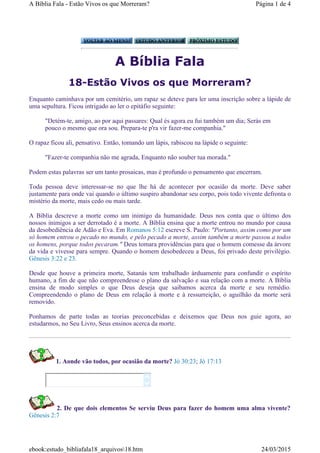 A Bíblia Fala
18-Estão Vivos os que Morreram?
Enquanto caminhava por um cemitério, um rapaz se deteve para ler uma inscrição sobre a lápide de
uma sepultura. Ficou intrigado ao ler o epitáfio seguinte:
"Detém-te, amigo, ao por aqui passares: Qual és agora eu fui também um dia; Serás em
pouco o mesmo que ora sou. Prepara-te p'ra vir fazer-me companhia."
O rapaz ficou ali, pensativo. Então, tomando um lápis, rabiscou na lápide o seguinte:
"Fazer-te companhia não me agrada, Enquanto não souber tua morada."
Podem estas palavras ser um tanto prosaicas, mas é profundo o pensamento que encerram.
Toda pessoa deve interessar-se no que lhe há de acontecer por ocasião da morte. Deve saber
justamente para onde vai quando o último suspiro abandonar seu corpo, pois todo vivente defronta o
mistério da morte, mais cedo ou mais tarde.
A Bíblia descreve a morte como um inimigo da humanidade. Deus nos conta que o último dos
nossos inimigos a ser derrotado é a morte. A Bíblia ensina que a morte entrou no mundo por causa
da desobediência de Adão e Eva. Em Romanos 5:12 escreve S. Paulo: "Portanto, assim como por um
só homem entrou o pecado no mundo, e pelo pecado a morte, assim também a morte passou a todos
os homens, porque todos pecaram." Deus tomara providências para que o homem comesse da árvore
da vida e vivesse para sempre. Quando o homem desobedeceu a Deus, foi privado deste privilégio.
Gênesis 3:22 e 23.
Desde que houve a primeira morte, Satanás tem trabalhado àrduamente para confundir o espírito
humano, a fim de que não compreendesse o plano da salvação e sua relação com a morte. A Bíblia
ensina de modo simples o que Deus deseja que saibamos acerca da morte e seu remédio.
Compreendendo o plano de Deus em relação à morte e à ressurreição, o aguilhão da morte será
removido.
Ponhamos de parte todas as teorias preconcebidas e deixemos que Deus nos guie agora, ao
estudarmos, no Seu Livro, Seus ensinos acerca da morte.
1. Aonde vão todos, por ocasião da morte? Jó 30:23; Jó 17:13
2. De que dois elementos Se serviu Deus para fazer do homem uma alma vivente?
Gênesis 2:7


Página 1 de 4A Bíblia Fala - Estão Vivos os que Morreram?
24/03/2015ebook:estudo_bibliafala18_arquivos18.htm
 