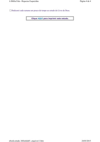 Dedicarei cada semana um pouco de tempo ao estudo do Livro de Deus.
Clique AQUI para imprimir este estudo.
Página 4 de 4A Bíblia Fala - Riquezas Esquecidas
24/03/2015ebook:estudo_bibliafala01_arquivos1.htm
 