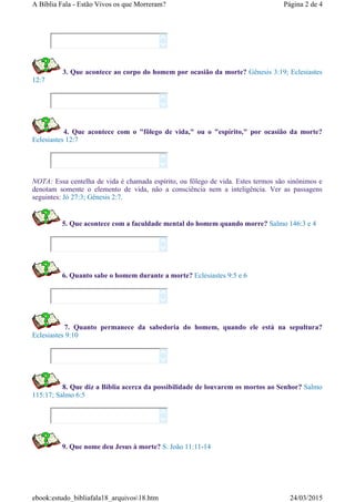 3. Que acontece ao corpo do homem por ocasião da morte? Gênesis 3:19; Eclesiastes
12:7
4. Que acontece com o "fôlego de vida," ou o "espírito," por ocasião da morte?
Eclesiastes 12:7
NOTA: Essa centelha de vida é chamada espírito, ou fôlego de vida. Estes termos são sinônimos e
denotam somente o elemento de vida, não a consciência nem a inteligência. Ver as passagens
seguintes: Jó 27:3; Gênesis 2:7.
5. Que acontece com a faculdade mental do homem quando morre? Salmo 146:3 e 4
6. Quanto sabe o homem durante a morte? Eclesiastes 9:5 e 6
7. Quanto permanece da sabedoria do homem, quando ele está na sepultura?
Eclesiastes 9:10
8. Que diz a Bíblia acerca da possibilidade de louvarem os mortos ao Senhor? Salmo
115:17; Salmo 6:5
9. Que nome deu Jesus à morte? S. João 11:11-14














Página 2 de 4A Bíblia Fala - Estão Vivos os que Morreram?
24/03/2015ebook:estudo_bibliafala18_arquivos18.htm
 