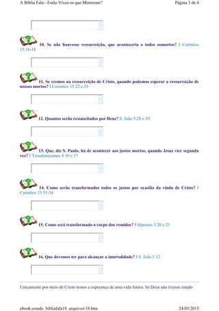10. Se não houvesse ressurreição, que aconteceria a todos osmortos? I Coríntios
15:16-18
11. Se cremos na ressurreição de Cristo, quando podemos esperar a ressurreição de
nossos mortos? I Coríntios 15:22 e 23
12. Quantos serão ressuscitados por Deus? S. João 5:28 e 29
13. Que, diz S. Paulo, há de acontecer aos justos mortos, quando Jesus vier segunda
vez? I Tessalonicenses 4:16 e 17
14. Como serão transformados todos os justos por ocasião da vinda de Cristo? I
Coríntios 15:51-54
15. Como será transformado o corpo dos remidos? Filipenses 3:20 e 21
16. Que devemos ter para alcançar a imortalidade? I S. João 5:12
Unicamente por meio de Cristo temos a esperança de uma vida futura. Se Deus não tivesse estado
















Página 3 de 4A Bíblia Fala - Estão Vivos os que Morreram?
24/03/2015ebook:estudo_bibliafala18_arquivos18.htm
 
