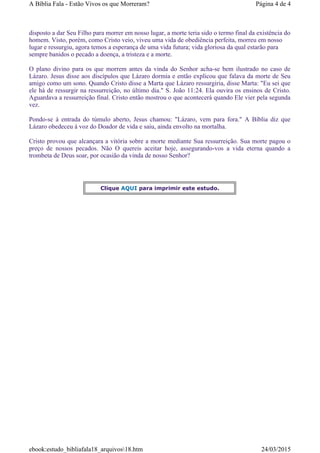 disposto a dar Seu Filho para morrer em nosso lugar, a morte teria sido o termo final da existência do
homem. Visto, porém, como Cristo veio, viveu uma vida de obediência perfeita, morreu em nosso
lugar e ressurgiu, agora temos a esperança de uma vida futura; vida gloriosa da qual estarão para
sempre banidos o pecado a doença, a tristeza e a morte.
O plano divino para os que morrem antes da vinda do Senhor acha-se bem ilustrado no caso de
Lázaro. Jesus disse aos discípulos que Lázaro dormia e então explicou que falava da morte de Seu
amigo como um sono. Quando Cristo disse a Marta que Lázaro ressurgiria, disse Marta: "Eu sei que
ele há de ressurgir na ressurreição, no último dia." S. João 11:24. Ela ouvira os ensinos de Cristo.
Aguardava a ressurreição final. Cristo então mostrou o que acontecerá quando Ele vier pela segunda
vez.
Pondo-se à entrada do túmulo aberto, Jesus chamou: "Lázaro, vem para fora." A Bíblia diz que
Lázaro obedeceu à voz do Doador de vida e saiu, ainda envolto na mortalha.
Cristo provou que alcançara a vitória sobre a morte mediante Sua ressurreição. Sua morte pagou o
preço de nossos pecados. Não O quereis aceitar hoje, assegurando-vos a vida eterna quando a
trombeta de Deus soar, por ocasião da vinda de nosso Senhor?
Clique AQUI para imprimir este estudo.
Página 4 de 4A Bíblia Fala - Estão Vivos os que Morreram?
24/03/2015ebook:estudo_bibliafala18_arquivos18.htm
 