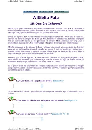 A Bíblia Fala
19-Que é o Inferno?
Desde o princípio o diabo se tem empenhado em desvirtuar o caráter de Deus. No Céu ele semeou a
dúvida no espírito dos anjos, quanto à justiça e ao amor de Deus. Nesta obra de engano ele teve tanto
êxito que a terça parte dos anjos o seguiu, em rebelião contra Deus.
Desde sua expulsão do Céu tem sido seu estudado propósito semear na Terra a ruína e destruição.
Procura ele afastar as afeições dos filhos de Deus, falseando o caráter divino. Por meio do engano
tem ele confundido mesmo os que professam ser cristãos. Muita gente não sabe que Deus é
realmente um Deus de amor. Não compreendem o Seu plano de salvação para o homem caído.
Milhões de pessoas se têm afastado de Deus - julgando-o inclemente e injusto. Assim têm feito por
causa de um mal-entendido acerca da punição dos impios. O que tem acontecido é que crenças e
ensinos pagãos tem tomado o lugar da verdade bíblica. Pelo uso incorreto dos textos, dá-se a
impressão de que certas teorias humanas têm apoio na Bíblia.
Conta-se que Roberto Ingersoll, o conhecido ateu, pretendia ser um grande pregador cristão.
Infelizmente lhe ensinaram que muitas crianças haviam de arder no fogo do inferno através da
eternidade. Refere-se que ele teria dito: "Se Deus é assim, eu O odeio."
Se os que são assim mal-informados tão-somente soubessem o que a Bíblia ensina acerca da punição
dos pecadores, veriam a misericórdia, justiça e sabedoria de Deus. Vejamos o que verdadeiramente
diz a Bíblia acerca do inferno.
1. Que, diz Deus, será a paga final do pecado? Romanos 6:23
NOTA: O texto não diz que o pecador vivera pars sempre em tormento. Aqui se contrastam a vida e
a morte.
2. Que morte diz a Bíblia ser a recompensa final dos ímpios? Apocalipse 20:14
3. Quando ocorrerá essa "segunda morte?" Apocalipse 20: 7-9 e 14






Página 1 de 4A Bíblia Fala - Que é o Inferno?
24/03/2015ebook:estudo_bibliafala19_arquivos19.htm
 