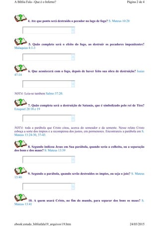 4. Ate que ponto será destruído o pecador no lago de fogo? S. Mateus 10:28
5. Quão completo será o efeito do fogo, ao destruir os pecadores impenitentes?
Malaquias 4:1-3
6. Que acontecerá com o fogo, depois de haver feito sua obra de destruição? Isaias
47:14
NOTA: Leia-se tambem Salmo 37:20.
7. Quão completa será a destruição de Satanás, que é simbolizado pelo rei de Tiro?
Ezequiel 28:18 e 19
NOTA: toda a parábola que Cristo citou, acerca do semeador e da semente. Nesse relato Cristo
esboça a sorte dos ímpios e a recompensa dos justos, em pormenores. Encontrareis a parábola em S.
Mateus 13:24-30, 37-43.
8. Segundo indicou Jesus em Sua parábola, quando seria a colheita, ou a separação
dos bons e dos maus? S. Mateus 13:39
9. Segundo a parábola, quando serão destruidos os ímpios, ou seja o joio? S. Mateus
13:40
10. A quem usará Cristo, no fim do mundo, para separar dos bons os maus? S.
Mateus 13:41












Página 2 de 4A Bíblia Fala - Que é o Inferno?
24/03/2015ebook:estudo_bibliafala19_arquivos19.htm
 